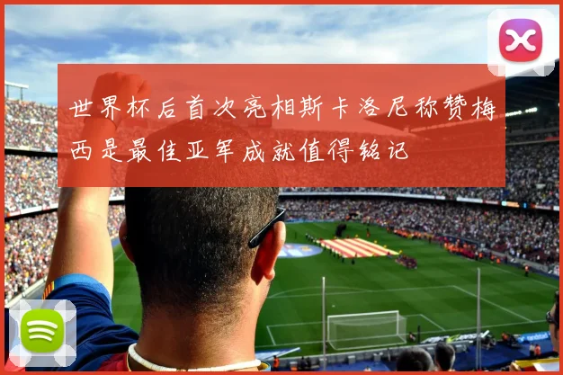 世界杯后首次亮相斯卡洛尼称赞梅西是最佳亚军成就值得铭记