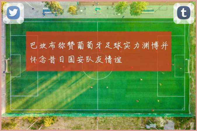 巴坎布称赞葡萄牙足球实力渊博并怀念昔日国安队友情谊
