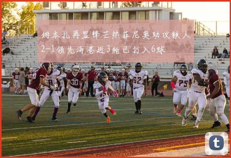 姆本扎再显锋芒热菲尼奥助攻铁人2-1领先海港近3轮已打入6球
