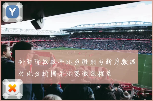 补时阶段扳平比分胜利与新月数据对比分析揭示比赛激烈程度
