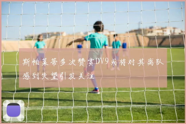 斯帕莱蒂多次赞赏DV9或将对其离队感到失望引发关注