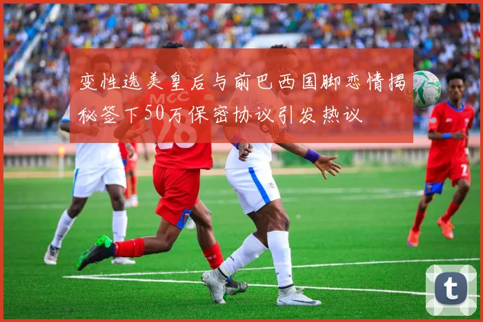变性选美皇后与前巴西国脚恋情揭秘签下50万保密协议引发热议