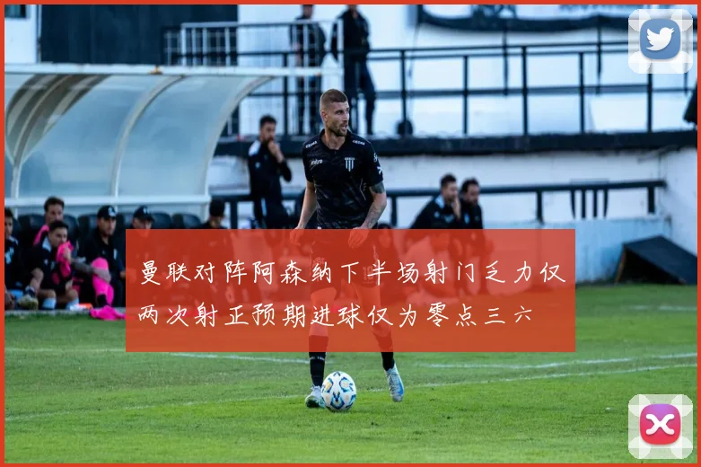 曼联对阵阿森纳下半场射门乏力仅两次射正预期进球仅为零点三六