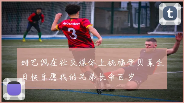 姆巴佩在社交媒体上祝福登贝莱生日快乐愿我的兄弟长命百岁