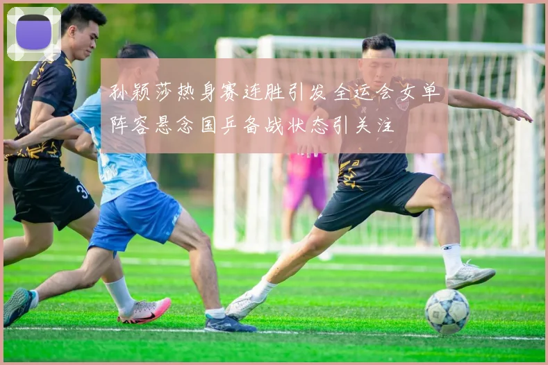 孙颖莎热身赛连胜引发全运会女单阵容悬念国乒备战状态引关注