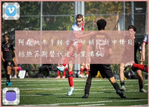 阿森纳冬季转会窗口锁定新中锋目标热苏斯替代者方案揭秘