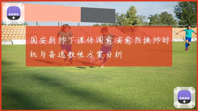 国安新帅下课传闻愈演愈烈换帅时机与备选教练方案分析
