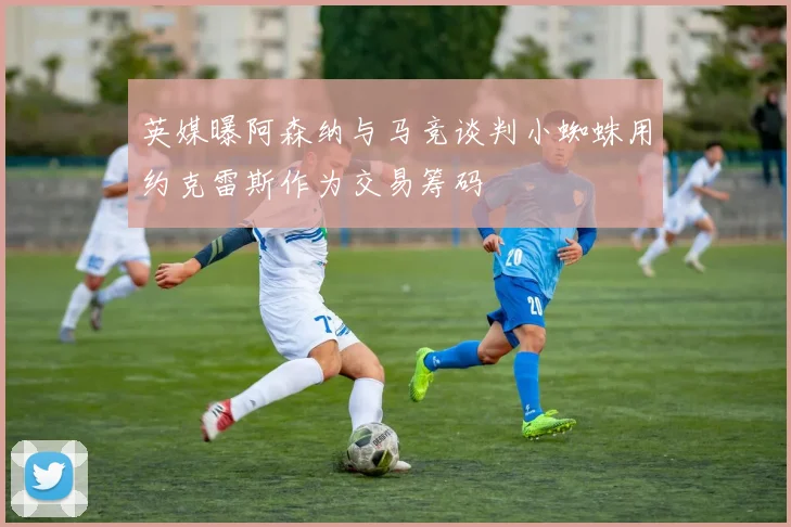 英媒曝阿森纳与马竞谈判小蜘蛛用约克雷斯作为交易筹码