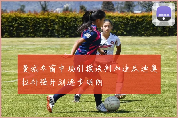 曼城冬窗中场引援谈判加速瓜迪奥拉补强计划逐步明朗
