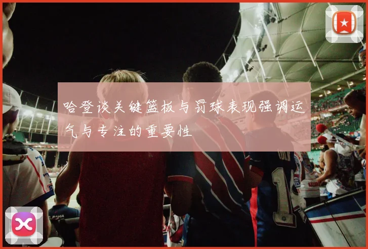 哈登谈关键篮板与罚球表现强调运气与专注的重要性