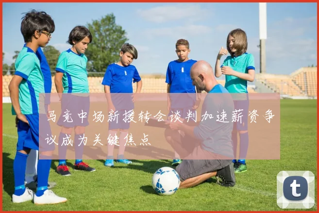 马竞中场新援转会谈判加速薪资争议成为关键焦点