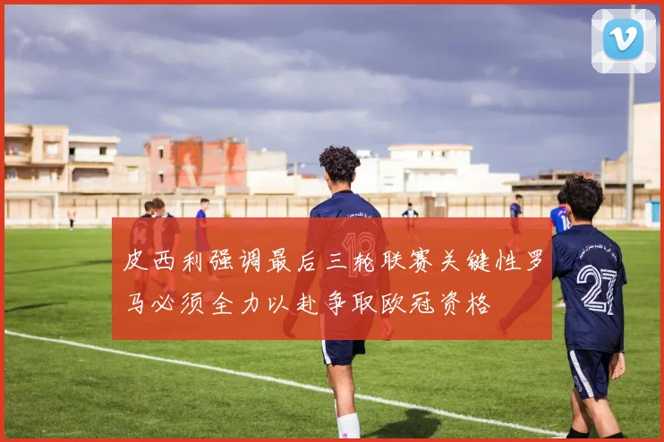 皮西利强调最后三轮联赛关键性罗马必须全力以赴争取欧冠资格