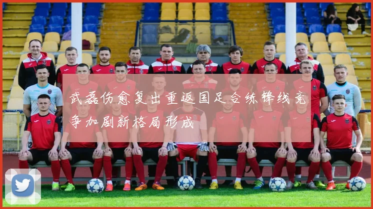 武磊伤愈复出重返国足合练锋线竞争加剧新格局形成
