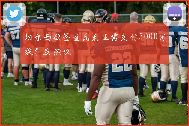 切尔西欲签查瓦利亚需支付5000万欧引发热议