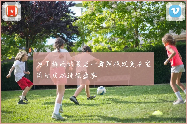 为了梅西的最后一舞阿根廷更衣室团结庆祝连场盛宴