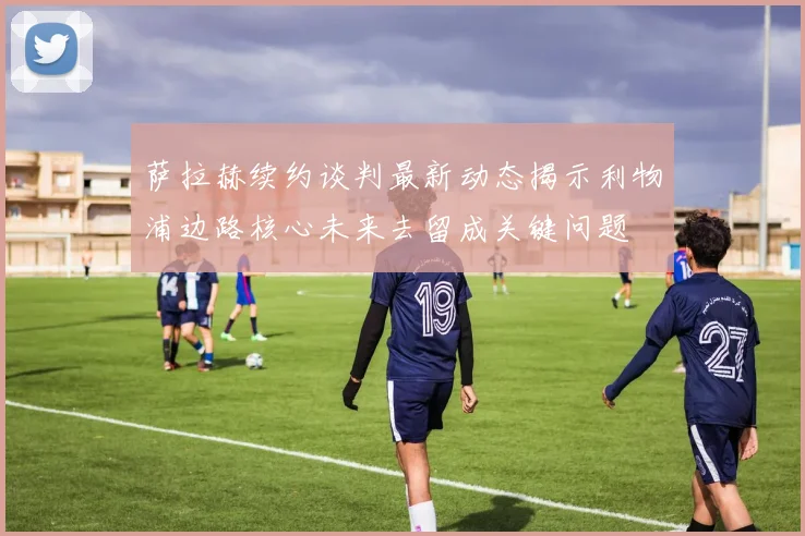 萨拉赫续约谈判最新动态揭示利物浦边路核心未来去留成关键问题