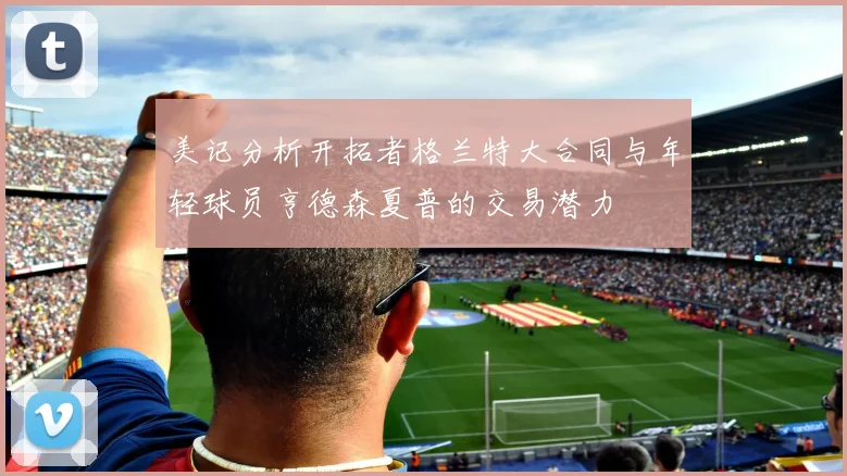 美记分析开拓者格兰特大合同与年轻球员亨德森夏普的交易潜力