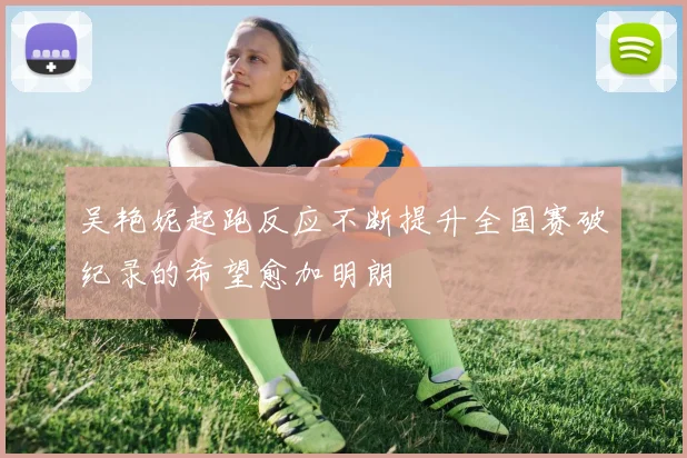 吴艳妮起跑反应不断提升全国赛破纪录的希望愈加明朗