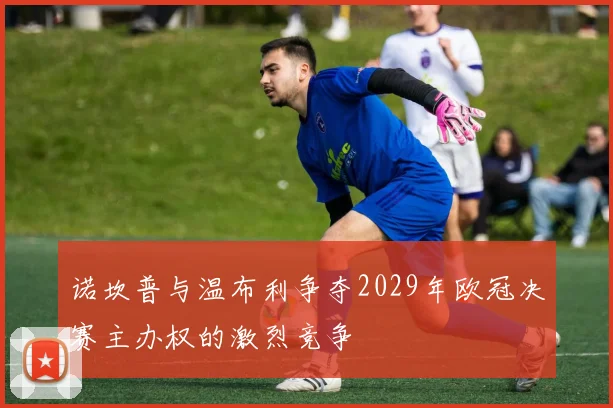 诺坎普与温布利争夺2029年欧冠决赛主办权的激烈竞争