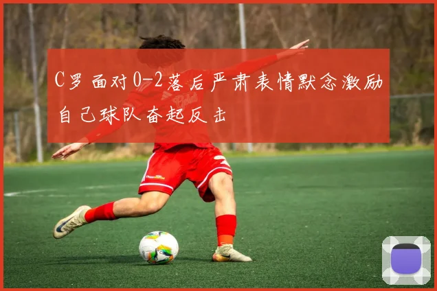 C罗面对0-2落后严肃表情默念激励自己球队奋起反击