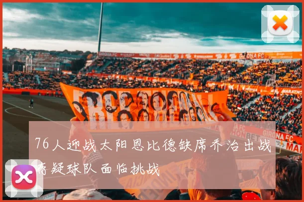 76人迎战太阳恩比德缺席乔治出战存疑球队面临挑战